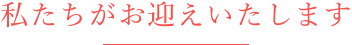 私たちがお迎えいたします